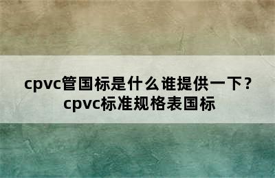 cpvc管国标是什么谁提供一下？ cpvc标准规格表国标